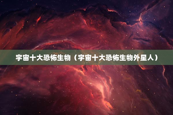 宇宙十大恐怖生物（宇宙十大恐怖生物外星人）