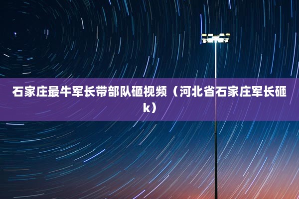 石家庄最牛军长带部队砸视频（河北省石家庄军长砸k）