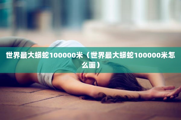 世界最大蟒蛇100000米（世界最大蟒蛇100000米怎么画）