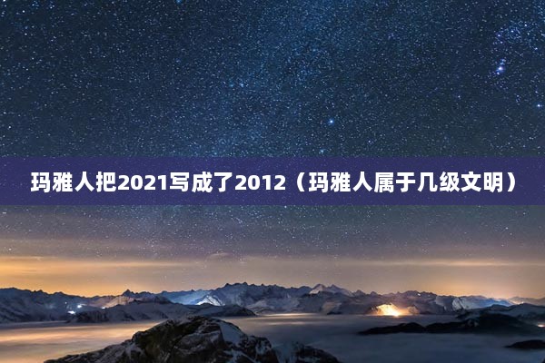 玛雅人把2021写成了2012（玛雅人属于几级文明）