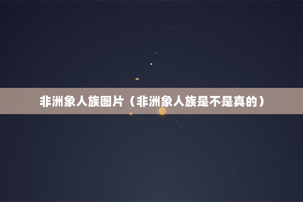 非洲象人族图片（非洲象人族是不是真的）