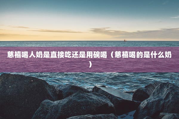 慈禧喝人奶是直接吃还是用碗喝（慈禧喝的是什么奶）