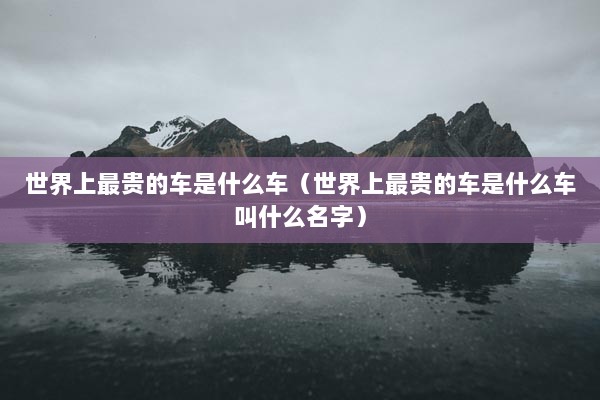 世界上最贵的车是什么车（世界上最贵的车是什么车叫什么名字）