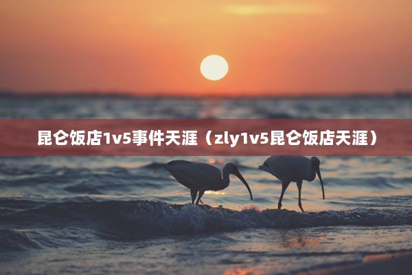 昆仑饭店1v5事件天涯（zly1v5昆仑饭店天涯）