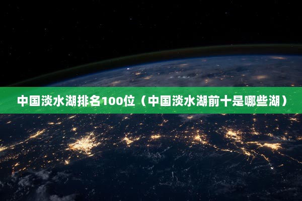 中国淡水湖排名100位（中国淡水湖前十是哪些湖）