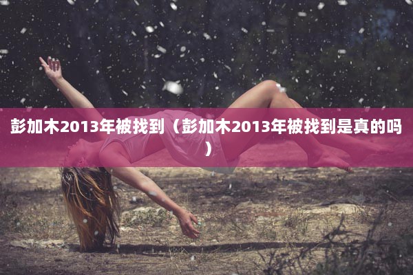 彭加木2013年被找到（彭加木2013年被找到是真的吗）