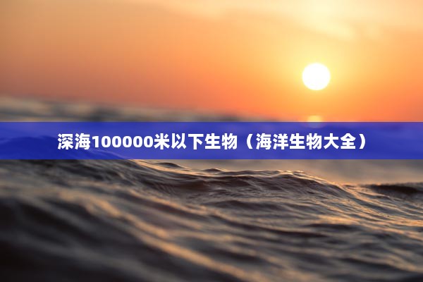 深海100000米以下生物（海洋生物大全）