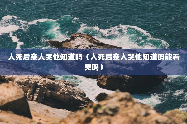 人死后亲人哭他知道吗（人死后亲人哭他知道吗能看见吗）