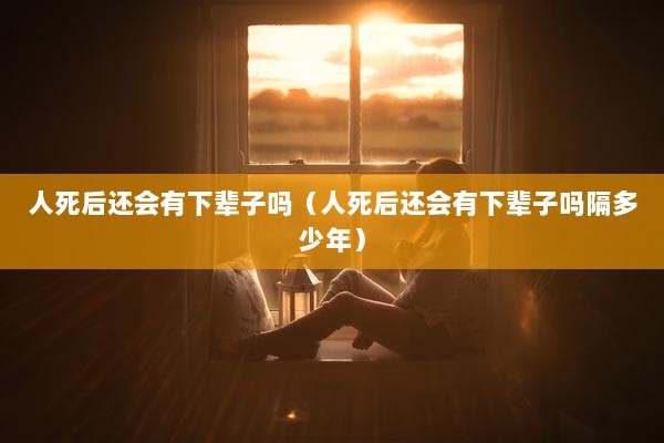 人死后还会有下辈子吗（人死后还会有下辈子吗隔多少年）