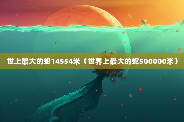 世上最大的蛇14554米（世界上最大的蛇500000米）