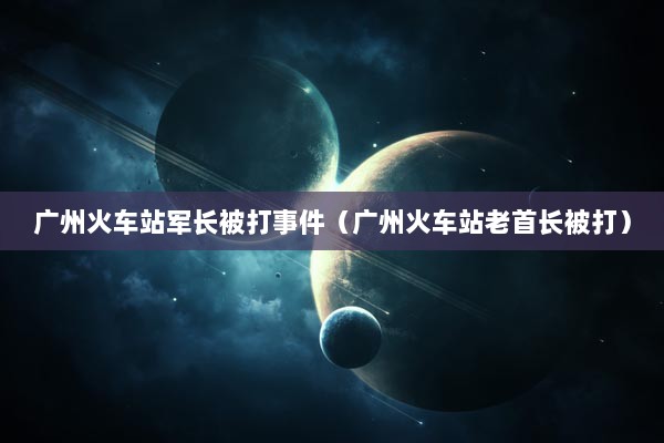 广州火车站军长被打事件（广州火车站老首长被打）