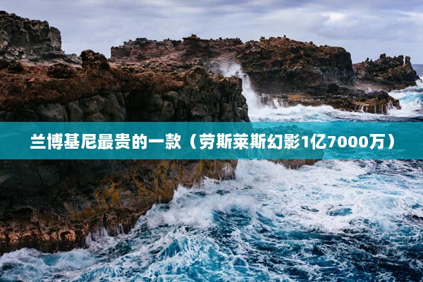 兰博基尼最贵的一款（劳斯莱斯幻影1亿7000万）