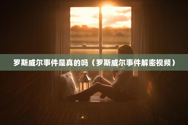 罗斯威尔事件是真的吗（罗斯威尔事件解密视频）