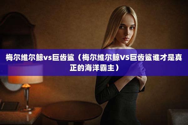 梅尔维尔鲸vs巨齿鲨（梅尔维尔鲸VS巨齿鲨谁才是真正的海洋霸主）